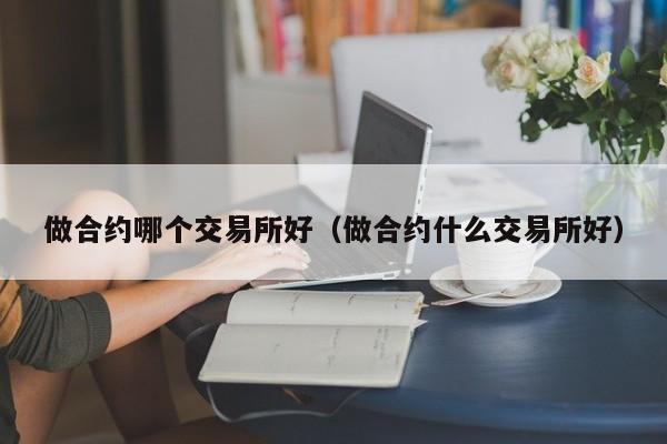 做合约哪个交易所好(做合约什么交易所好)